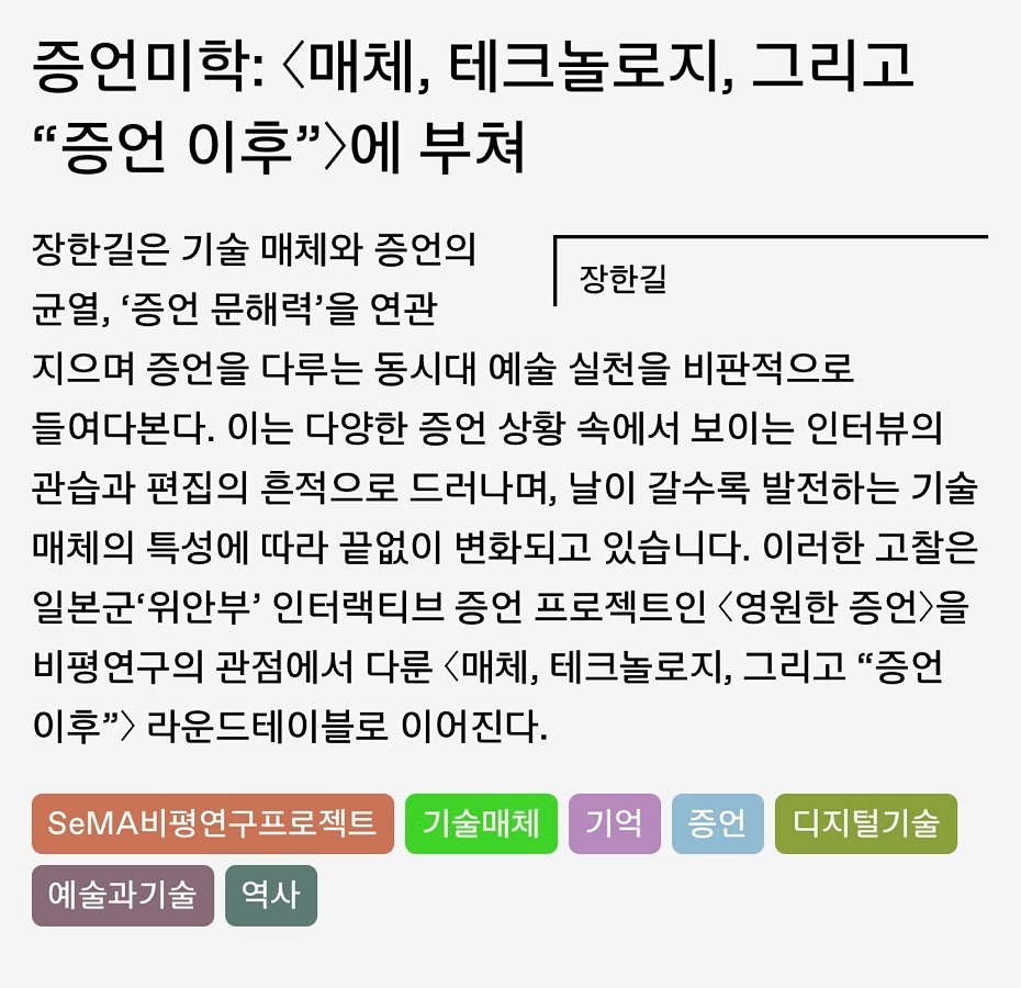 Photo shared by 윤주 Christine 承 on January 07, 2025 tagging @seoulmuseumofart, and @u.air.i. 문구: '증언미학: <매체, 테크놀로지, 그리고 "증언 이후">어 에 부쳐 장한길 장한길은 기술 매체와 증언의 균열, '증언 문해력'을 연관 지으며 증언을 다루는 동시대 예술 실천을 비판적으로 들여다본다. 이는 다양한 증언 상황 속에서 보이는 인터뷰의 관습과 편집의 흔적으로 드러나며, 날이 갈수록 발전하는 기술 매체의 특성에 따라 끝없이 변화되고 있습니다. 이러한 고찰은 일본군'위안부' 인터랙티브 증언 프로젝트인 <영원한 증언>을 비평연구의 관점에서 다룬 <매체, 테크놀로지, 그리고 "증언 이후"> 라운드데이블로 이어진다. S비평연구프로젝트 기술매체 예술과기술 역사 기억 증언 디지털기술'의 이미지일 수 있음.